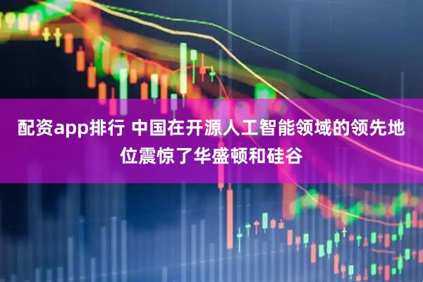 配资app排行 中国在开源人工智能领域的领先地位震惊了华盛顿和硅谷