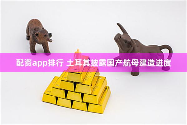 配资app排行 土耳其披露国产航母建造进度
