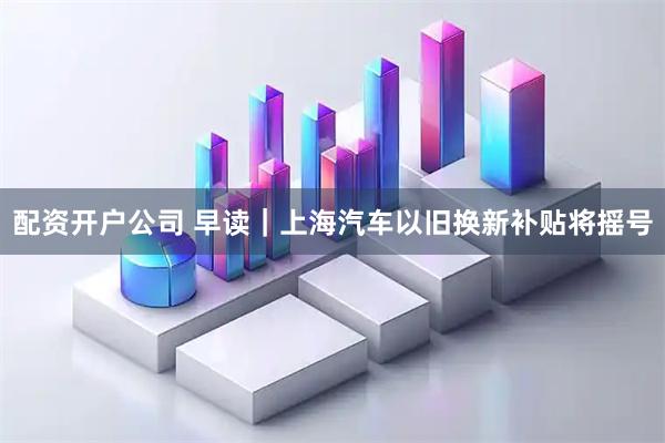 配资开户公司 早读｜上海汽车以旧换新补贴将摇号