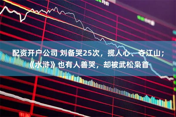配资开户公司 刘备哭25次，揽人心、夺江山；《水浒》也有人善哭，却被武松枭首