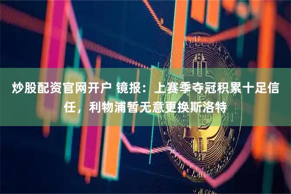 炒股配资官网开户 镜报：上赛季夺冠积累十足信任，利物浦暂无意更换斯洛特