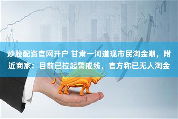 炒股配资官网开户 甘肃一河道现市民淘金潮，附近商家：目前已拉起警戒线，官方称已无人淘金
