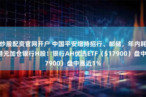 炒股配资官网开户 中国平安增持招行、邮储，年内耗资千亿港元加仓银行H股！银行AH优选ETF（517900）盘中涨近1%