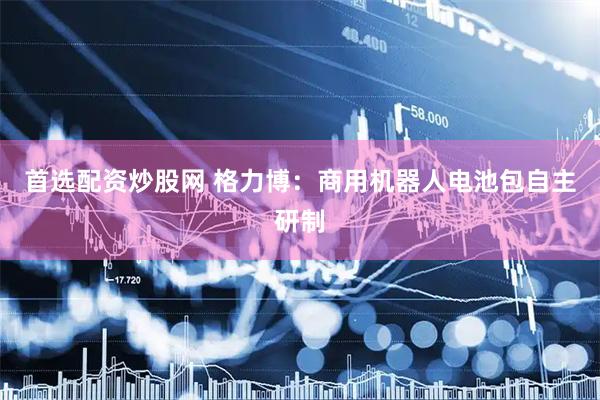 首选配资炒股网 格力博：商用机器人电池包自主研制
