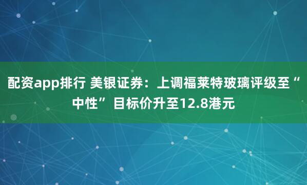 配资app排行 美银证券：上调福莱特玻璃评级至“中性” 目标价升至12.8港元