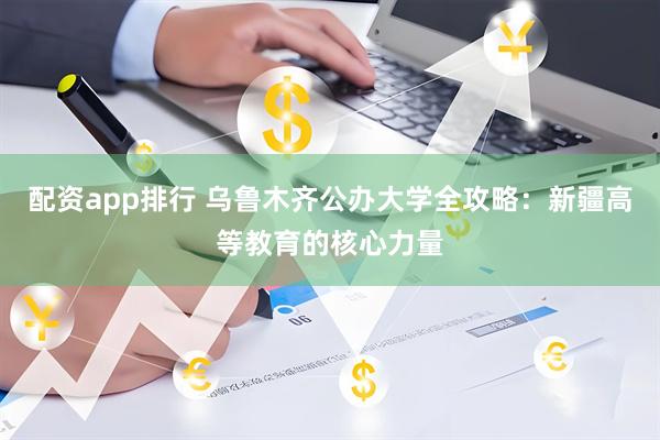 配资app排行 乌鲁木齐公办大学全攻略：新疆高等教育的核心力量