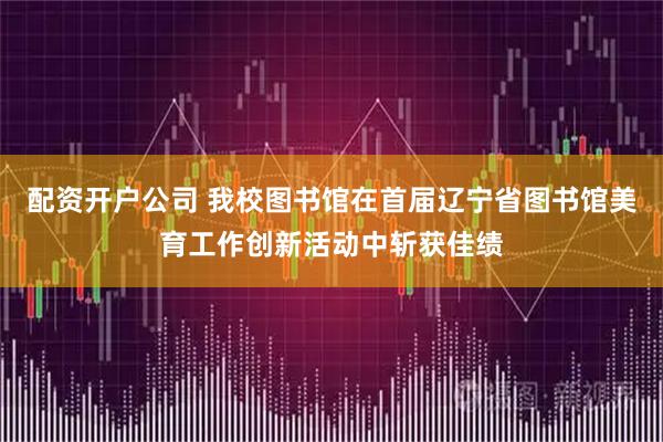 配资开户公司 我校图书馆在首届辽宁省图书馆美育工作创新活动中斩获佳绩