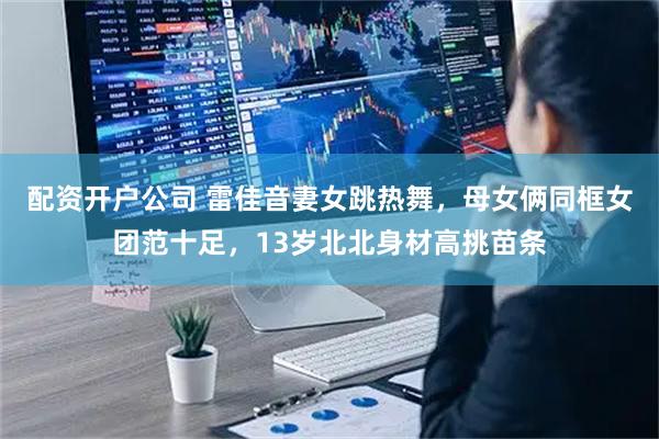 配资开户公司 雷佳音妻女跳热舞，母女俩同框女团范十足，13岁北北身材高挑苗条