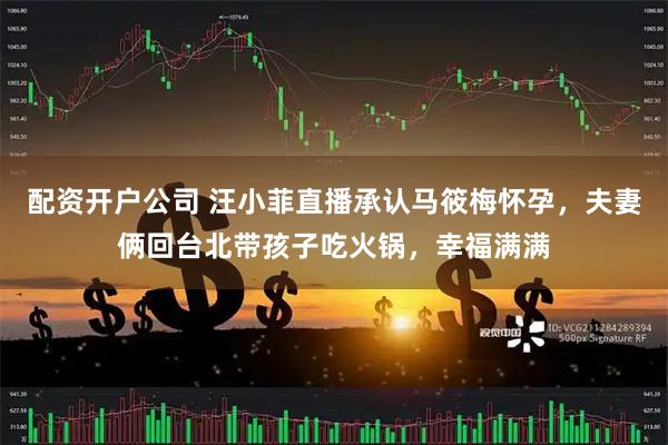 配资开户公司 汪小菲直播承认马筱梅怀孕，夫妻俩回台北带孩子吃火锅，幸福满满