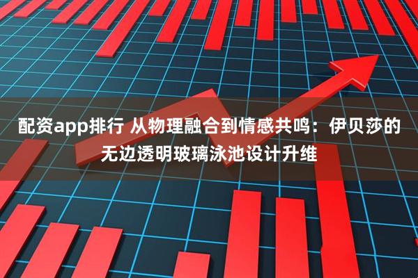 配资app排行 从物理融合到情感共鸣：伊贝莎的无边透明玻璃泳池设计升维