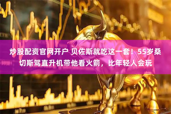 炒股配资官网开户 贝佐斯就吃这一套！55岁桑切斯驾直升机带他看火箭，比年轻人会玩