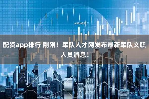 配资app排行 刚刚！军队人才网发布最新军队文职人员消息！