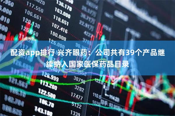配资app排行 兴齐眼药：公司共有39个产品继续纳入国家医保药品目录