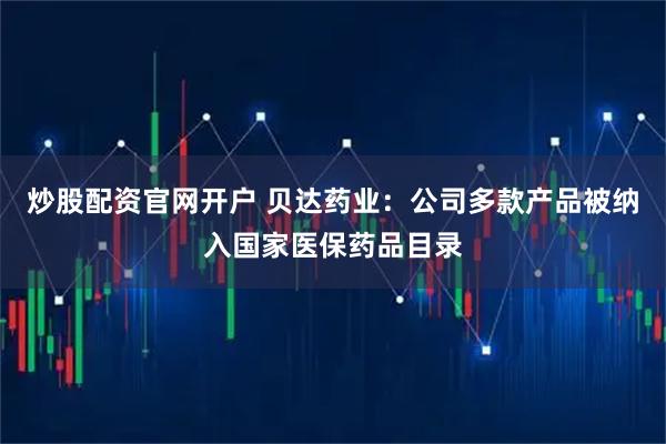 炒股配资官网开户 贝达药业：公司多款产品被纳入国家医保药品目录