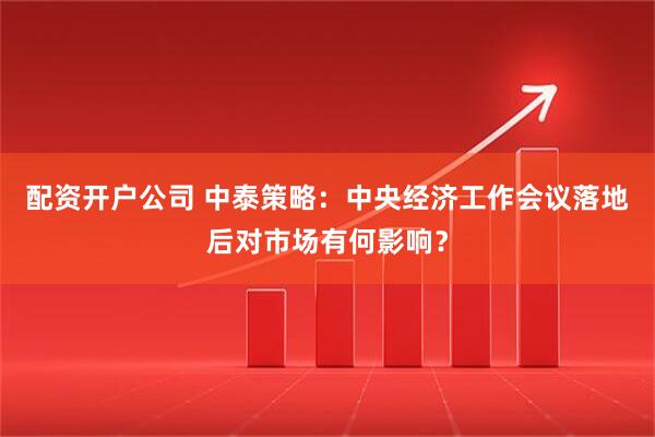 配资开户公司 中泰策略：中央经济工作会议落地后对市场有何影响？