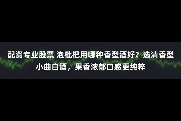 配资专业股票 泡枇杷用哪种香型酒好？选清香型小曲白酒，果香浓郁口感更纯粹