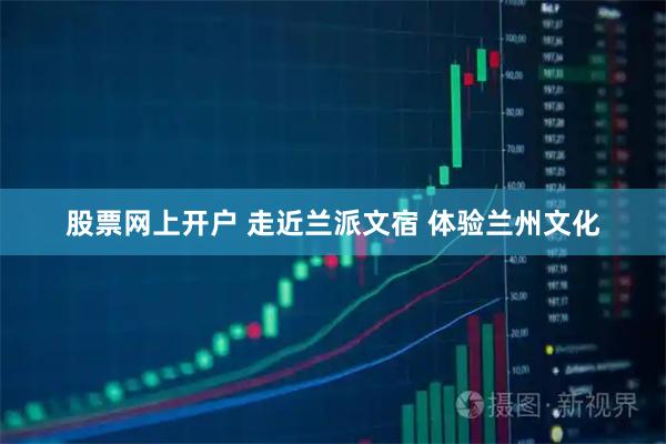股票网上开户 走近兰派文宿 体验兰州文化