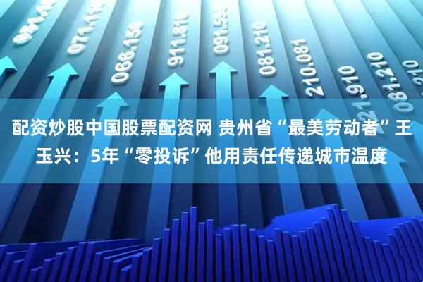 配资炒股中国股票配资网 贵州省“最美劳动者”王玉兴：5年“零投诉”他用责任传递城市温度