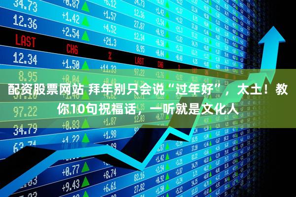配资股票网站 拜年别只会说“过年好”，太土！教你10句祝福话，一听就是文化人