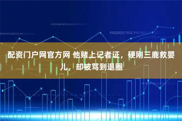 配资门户网官方网 他赌上记者证，硬刚三鹿救婴儿，却被骂到退圈