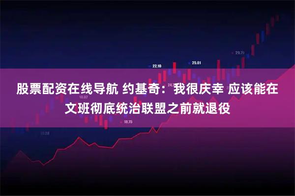 股票配资在线导航 约基奇：我很庆幸 应该能在文班彻底统治联盟之前就退役