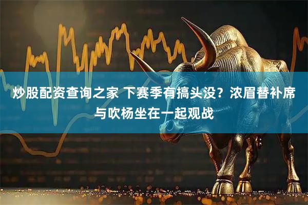 炒股配资查询之家 下赛季有搞头没？浓眉替补席与吹杨坐在一起观战