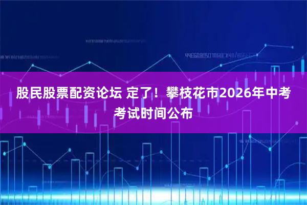 股民股票配资论坛 定了！攀枝花市2026年中考考试时间公布