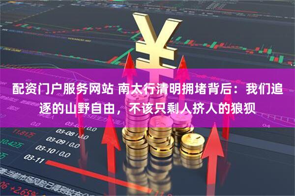配资门户服务网站 南太行清明拥堵背后：我们追逐的山野自由，不该只剩人挤人的狼狈