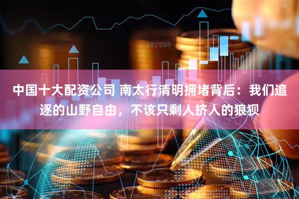 中国十大配资公司 南太行清明拥堵背后:我们追逐的山野自由,不该只剩人挤人的狼狈