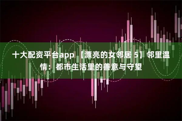 十大配资平台app 【漂亮的女邻居 5】邻里温情：都市生活里的善意与守望
