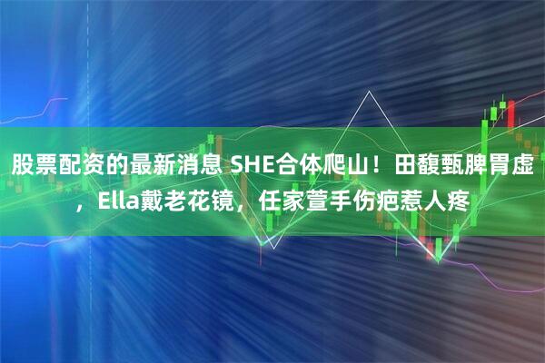 股票配资的最新消息 SHE合体爬山！田馥甄脾胃虚，Ella戴老花镜，任家萱手伤疤惹人疼