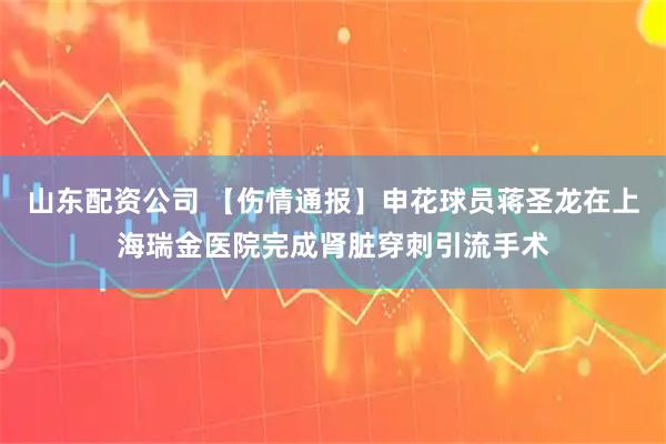 山东配资公司 【伤情通报】申花球员蒋圣龙在上海瑞金医院完成肾脏穿刺引流手术