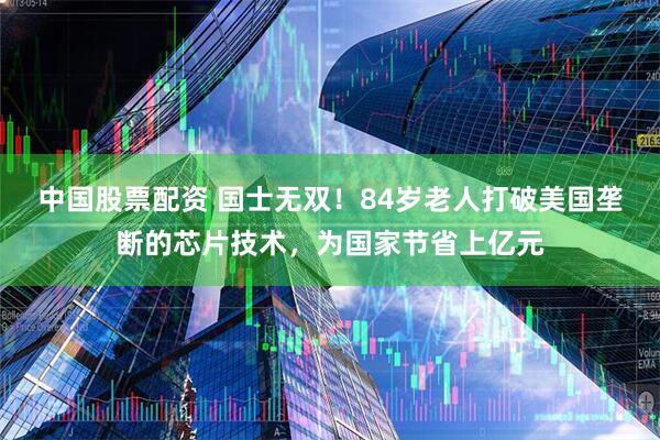 中国股票配资 国士无双！84岁老人打破美国垄断的芯片技术，为国家节省上亿元