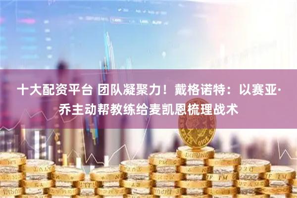 十大配资平台 团队凝聚力！戴格诺特：以赛亚·乔主动帮教练给麦凯恩梳理战术
