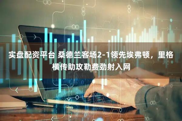 实盘配资平台 桑德兰客场2-1领先埃弗顿，里格横传助攻勒费劲射入网