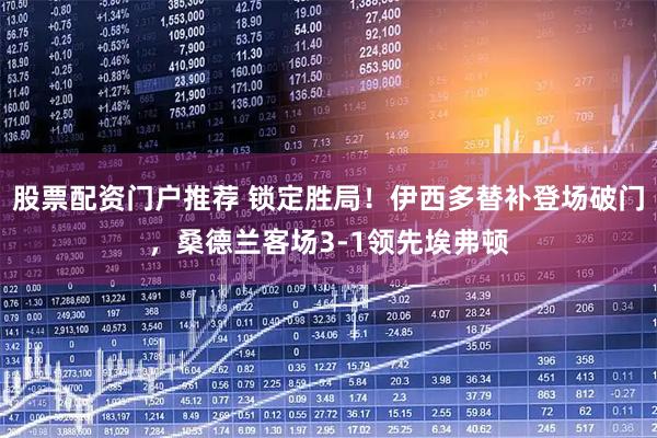 股票配资门户推荐 锁定胜局！伊西多替补登场破门，桑德兰客场3-1领先埃弗顿