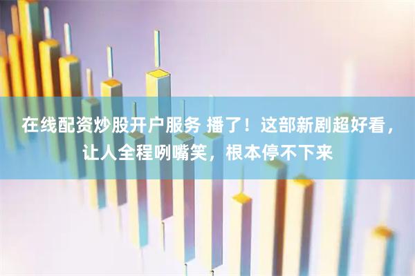 在线配资炒股开户服务 播了！这部新剧超好看，让人全程咧嘴笑，根本停不下来
