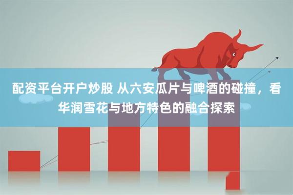 配资平台开户炒股 从六安瓜片与啤酒的碰撞，看华润雪花与地方特色的融合探索