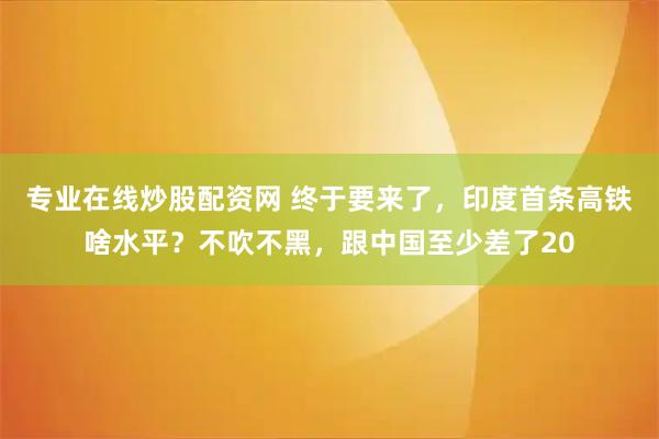 专业在线炒股配资网 终于要来了，印度首条高铁啥水平？不吹不黑，跟中国至少差了20