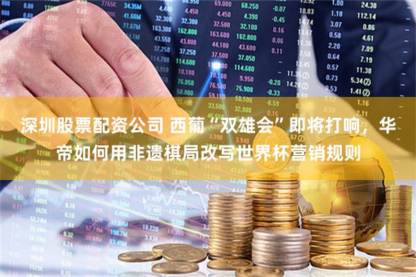 深圳股票配资公司 西葡“双雄会”即将打响，华帝如何用非遗棋局改写世界杯营销规则