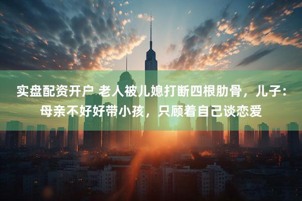 实盘配资开户 老人被儿媳打断四根肋骨，儿子：母亲不好好带小孩，只顾着自己谈恋爱