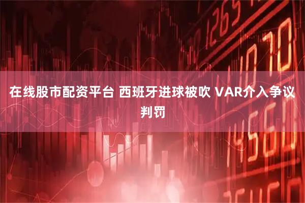 在线股市配资平台 西班牙进球被吹 VAR介入争议判罚