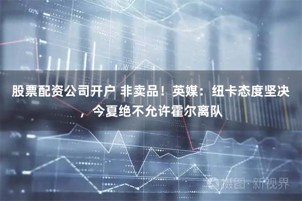 股票配资公司开户 非卖品！英媒：纽卡态度坚决，今夏绝不允许霍尔离队