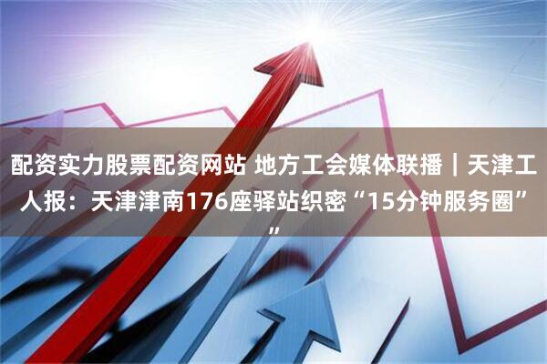 配资实力股票配资网站 地方工会媒体联播｜天津工人报：天津津南176座驿站织密“15分钟服务圈”