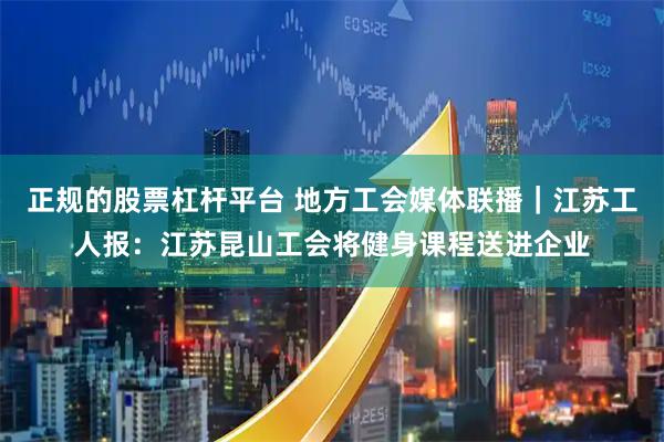 正规的股票杠杆平台 地方工会媒体联播｜江苏工人报：江苏昆山工会将健身课程送进企业