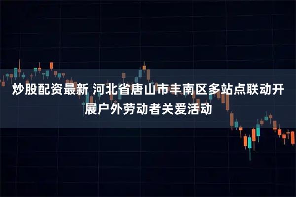 炒股配资最新 河北省唐山市丰南区多站点联动开展户外劳动者关爱活动