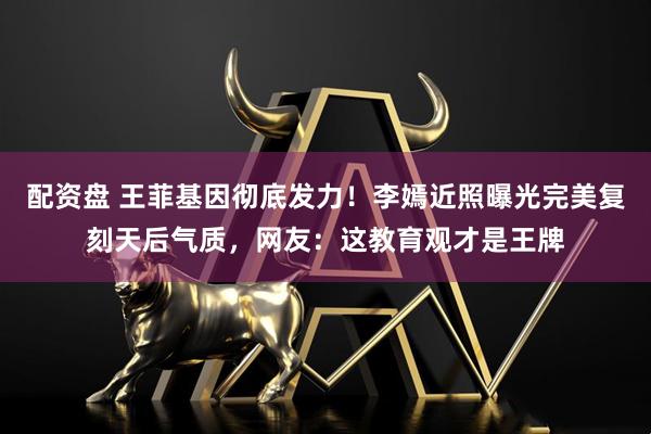 配资盘 王菲基因彻底发力！李嫣近照曝光完美复刻天后气质，网友：这教育观才是王牌