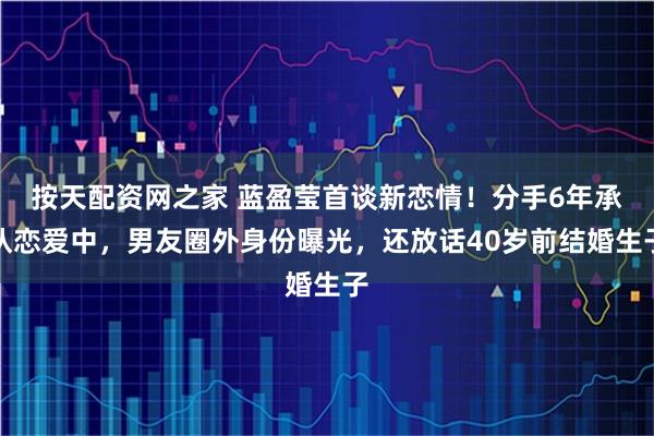 按天配资网之家 蓝盈莹首谈新恋情！分手6年承认恋爱中，男友圈外身份曝光，还放话40岁前结婚生子