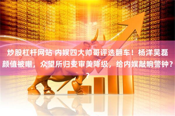炒股杠杆网站 内娱四大帅哥评选翻车！杨洋吴磊颜值被嘲，众望所归变审美降级，给内娱敲响警钟？