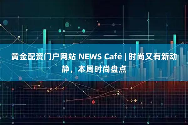 黄金配资门户网站 NEWS Café | 时尚又有新动静，本周时尚盘点